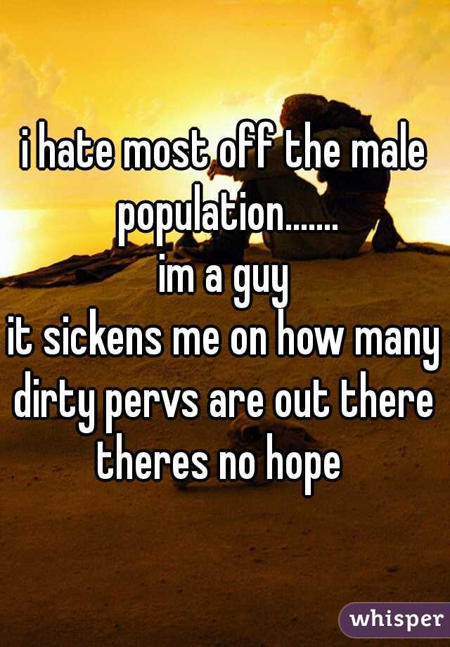 i hate most off the male population.......
 im a guy 
it sickens me on how many dirty pervs are out there 
theres no hope 