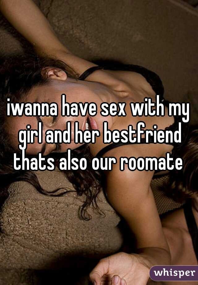 iwanna have sex with my girl and her bestfriend thats also our roomate 
