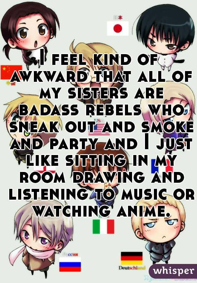 I feel kind of awkward that all of my sisters are badass rebels who sneak out and smoke and party and I just like sitting in my room drawing and listening to music or watching anime.