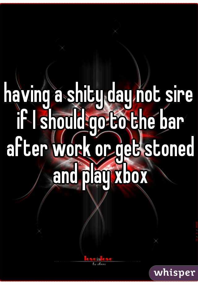 having a shity day not sire if I should go to the bar after work or get stoned and play xbox