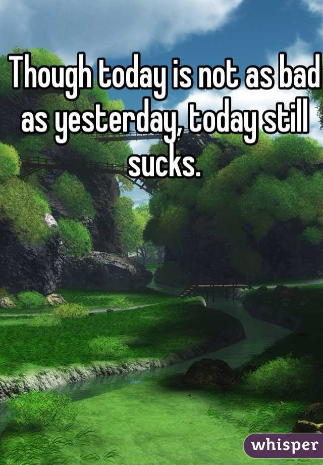 Though today is not as bad as yesterday, today still sucks.