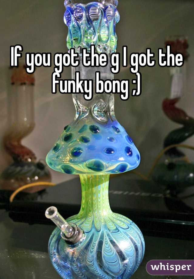 If you got the g I got the funky bong ;)