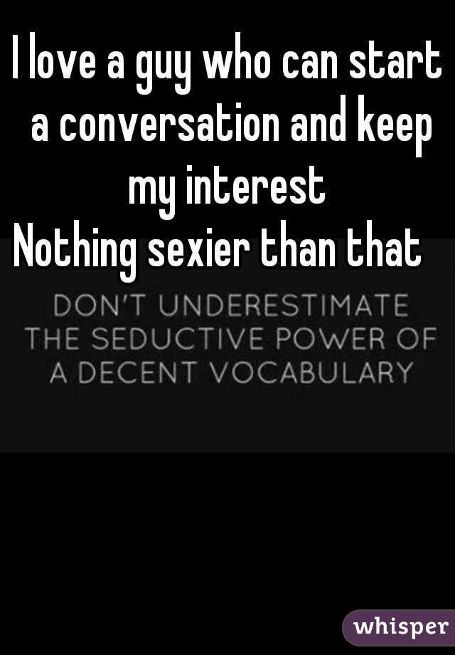 I love a guy who can start a conversation and keep my interest 
Nothing sexier than that  