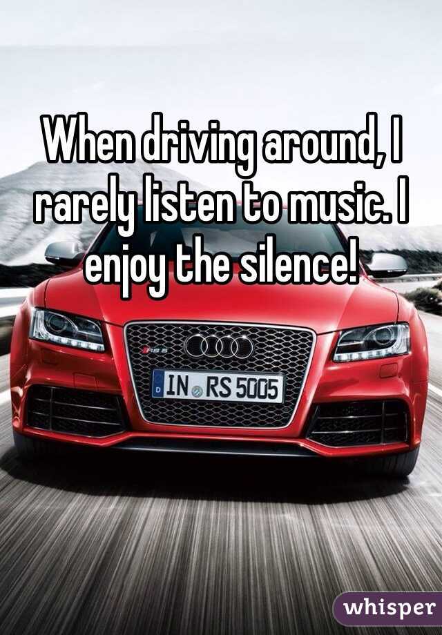 When driving around, I rarely listen to music. I enjoy the silence!
