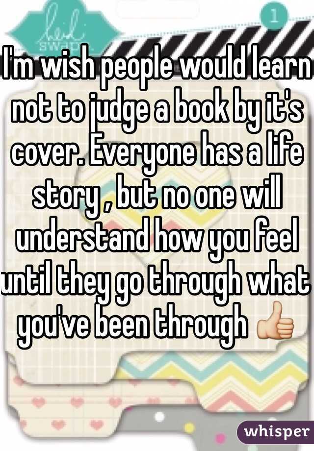 I'm wish people would learn not to judge a book by it's cover. Everyone has a life story , but no one will understand how you feel until they go through what you've been through 👍