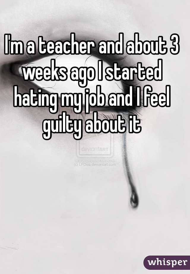 I'm a teacher and about 3 weeks ago I started hating my job and I feel guilty about it