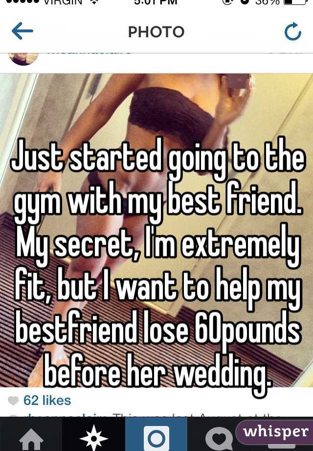 Just started going to the gym with my best friend. My secret, I'm extremely fit, but I want to help my bestfriend lose 60pounds before her wedding. 