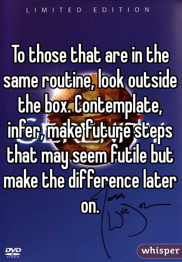 To those that are in the same routine, look outside the box. Contemplate, infer, make future steps that may seem futile but make the difference later on. 