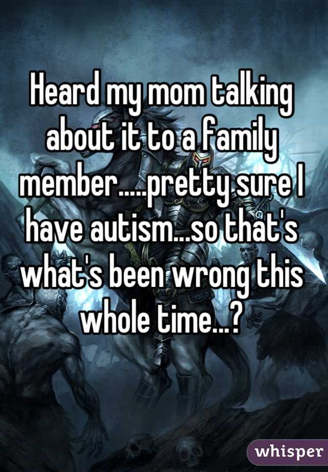 Heard my mom talking about it to a family member.....pretty sure I have autism...so that's what's been wrong this whole time...?