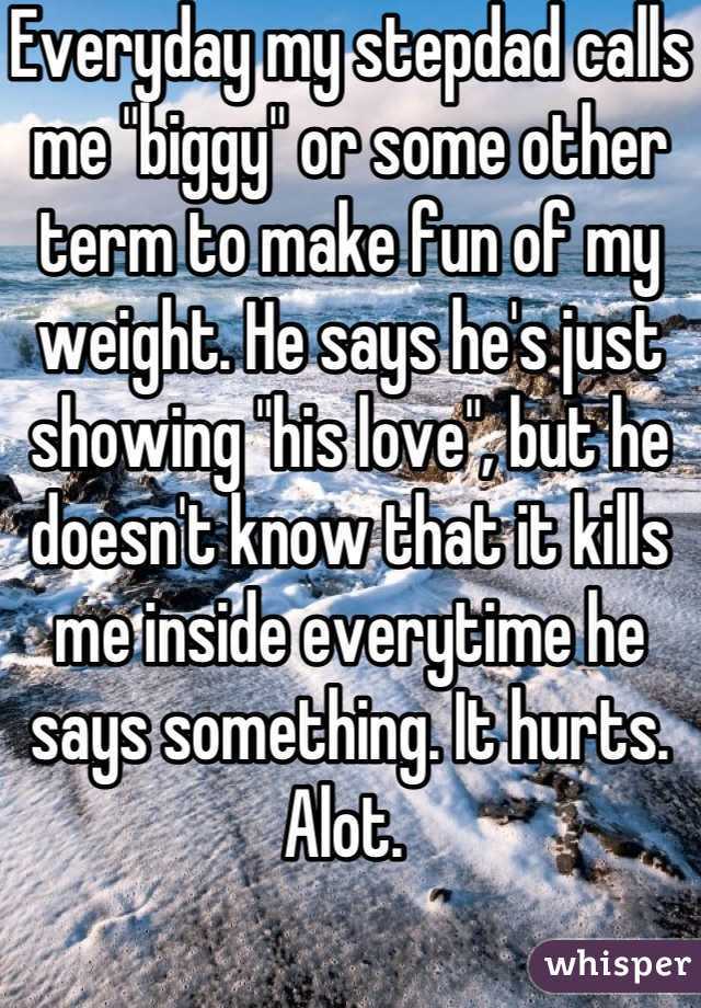 Everyday my stepdad calls me "biggy" or some other term to make fun of my weight. He says he's just showing "his love", but he doesn't know that it kills me inside everytime he says something. It hurts. Alot. 