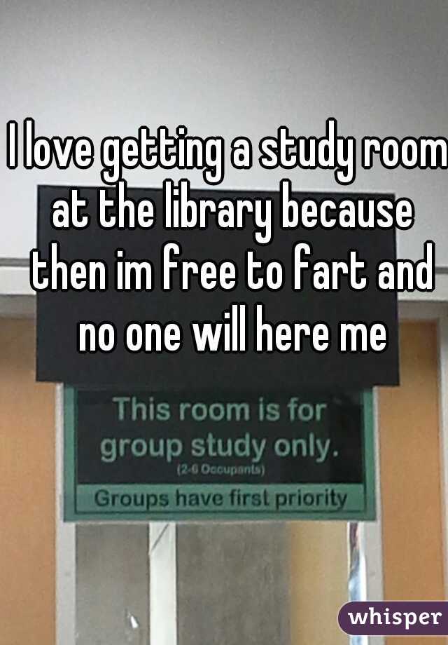 I love getting a study room at the library because then im free to fart and no one will here me