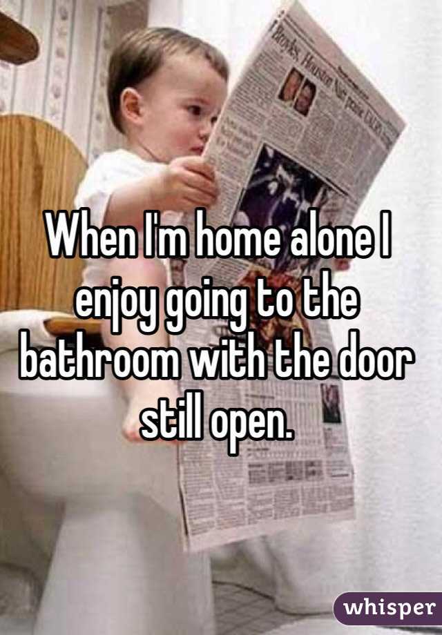 When I'm home alone I enjoy going to the bathroom with the door still open. 