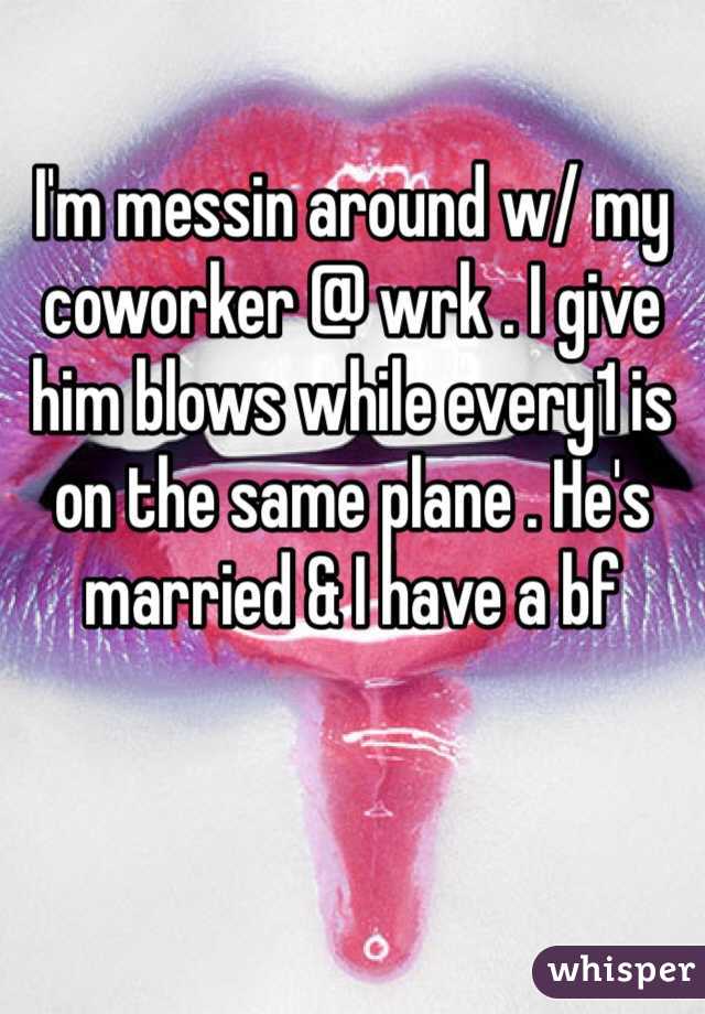 I'm messin around w/ my coworker @ wrk . I give him blows while every1 is on the same plane . He's married & I have a bf