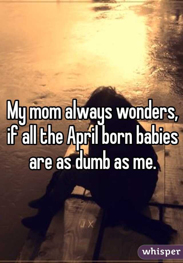 My mom always wonders, if all the April born babies are as dumb as me. 