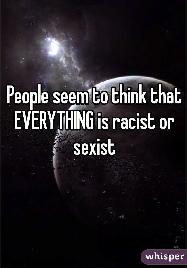 People seem to think that EVERYTHING is racist or sexist
