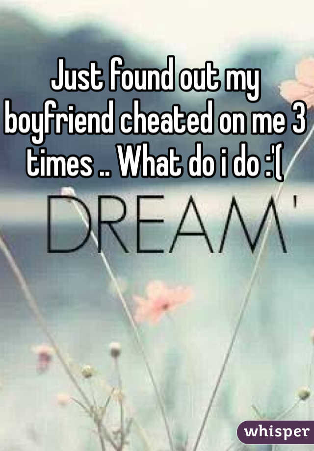 Just found out my boyfriend cheated on me 3 times .. What do i do :'(