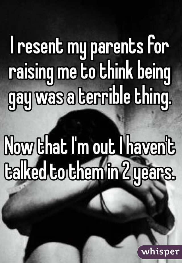 I resent my parents for raising me to think being gay was a terrible thing.

Now that I'm out I haven't talked to them in 2 years.