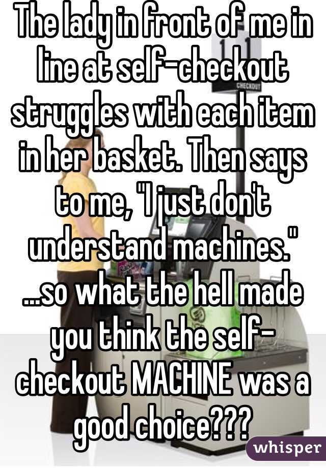 The lady in front of me in line at self-checkout struggles with each item in her basket. Then says to me, "I just don't understand machines."
...so what the hell made you think the self-checkout MACHINE was a good choice???