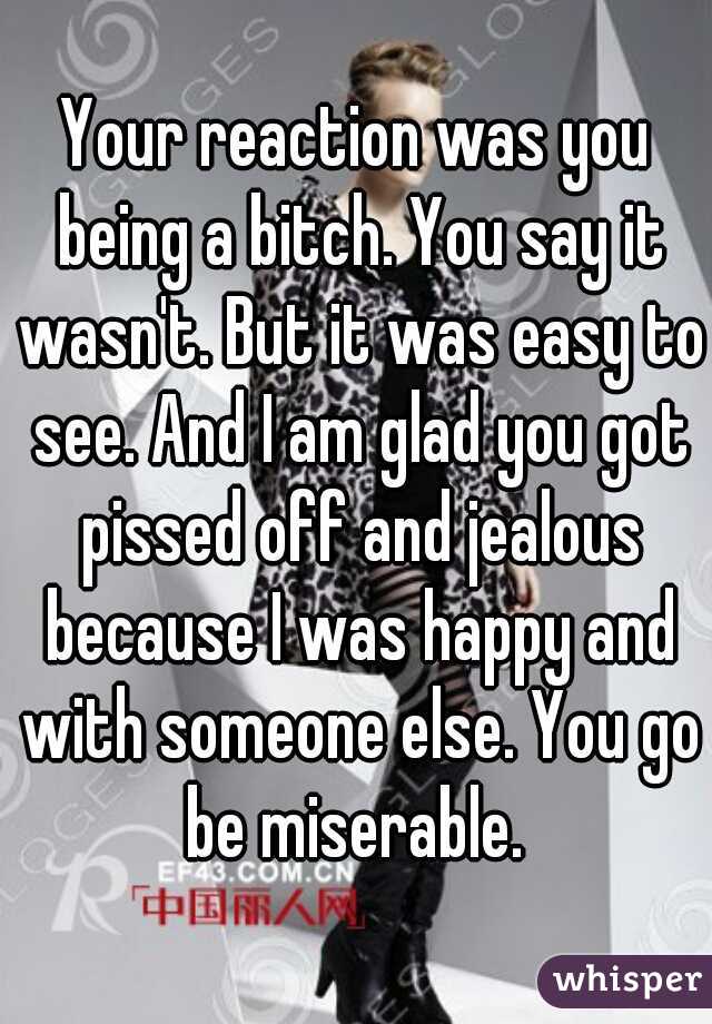 Your reaction was you being a bitch. You say it wasn't. But it was easy to see. And I am glad you got pissed off and jealous because I was happy and with someone else. You go be miserable. 