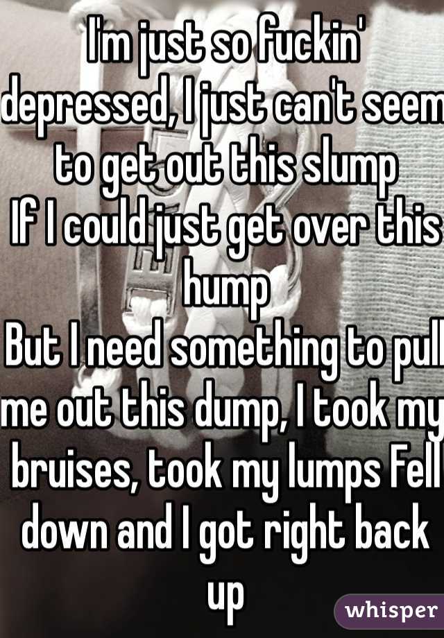 I'm just so fuckin' depressed, I just can't seem to get out this slump
If I could just get over this hump
But I need something to pull me out this dump, I took my bruises, took my lumps Fell down and I got right back up
But I need that spark to get psyched back up In order for me to pick the 