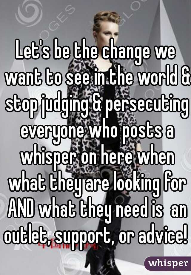 Let's be the change we want to see in the world & stop judging & persecuting everyone who posts a whisper on here when what they are looking for AND what they need is  an outlet, support, or advice!  