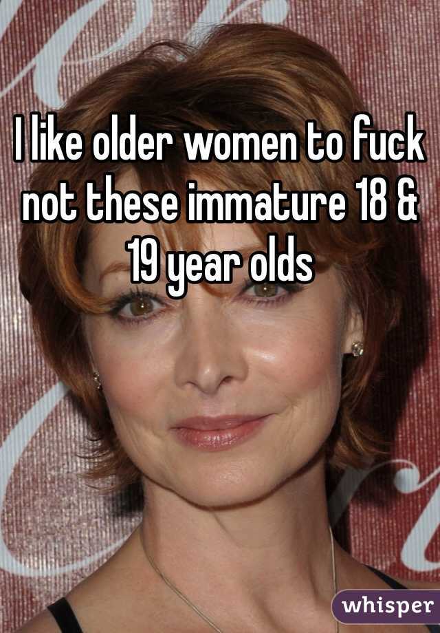 I like older women to fuck not these immature 18 & 19 year olds 