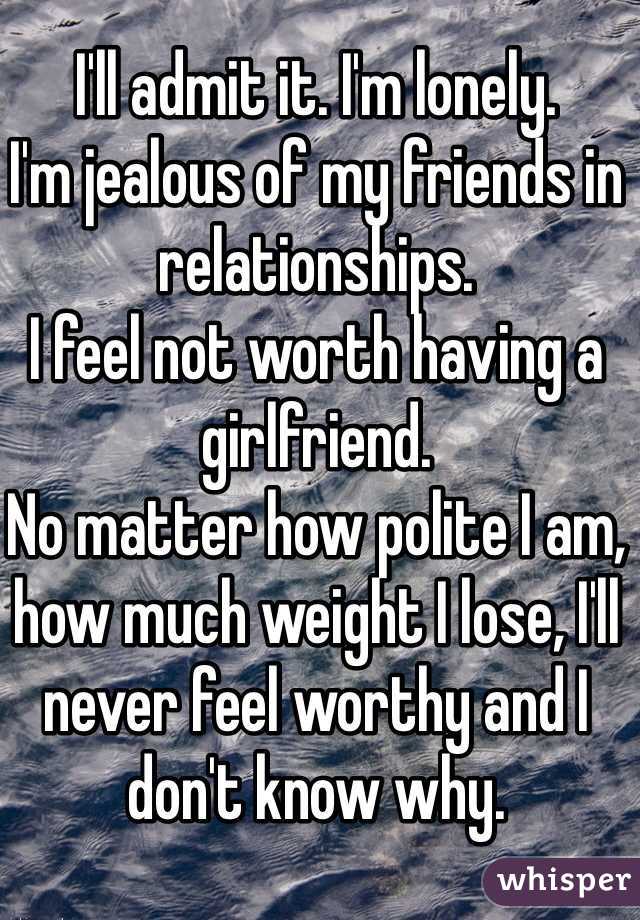 I'll admit it. I'm lonely. 
I'm jealous of my friends in relationships. 
I feel not worth having a girlfriend. 
No matter how polite I am, how much weight I lose, I'll never feel worthy and I don't know why. 