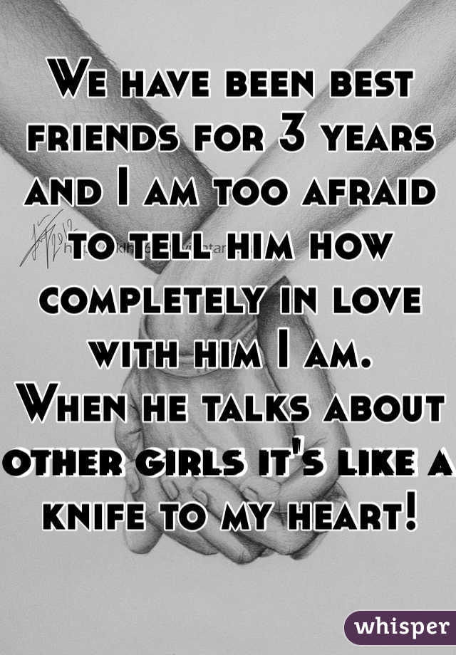We have been best friends for 3 years and I am too afraid to tell him how completely in love with him I am.
When he talks about other girls it's like a knife to my heart!