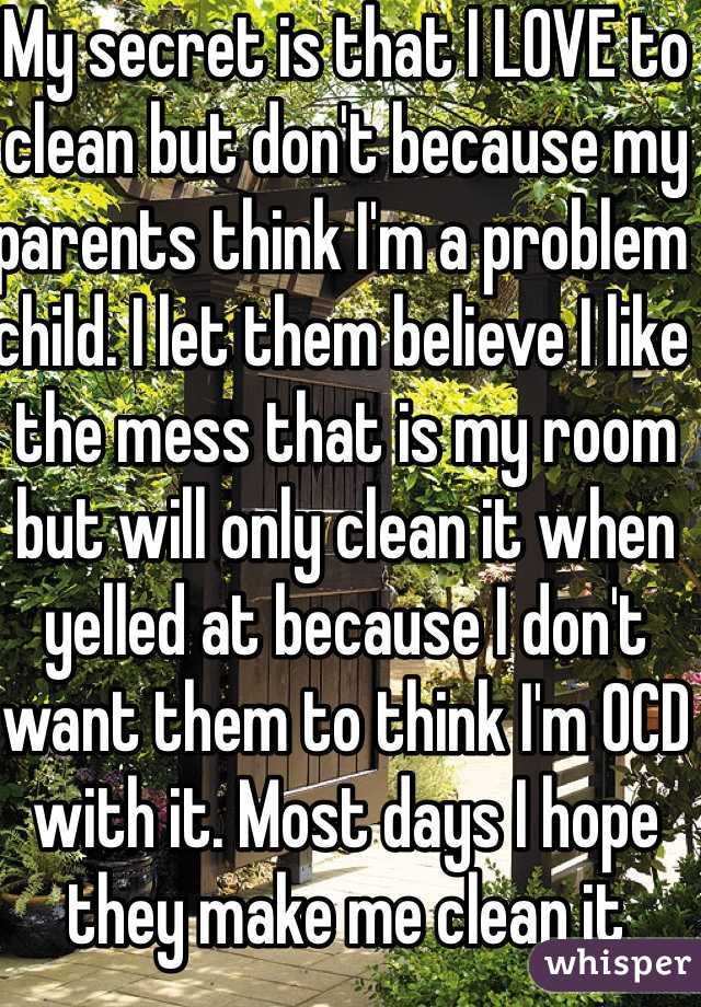 My secret is that I LOVE to clean but don't because my parents think I'm a problem child. I let them believe I like the mess that is my room but will only clean it when yelled at because I don't want them to think I'm OCD with it. Most days I hope they make me clean it 
