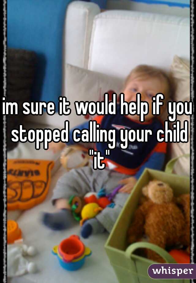 im sure it would help if you stopped calling your child "it"