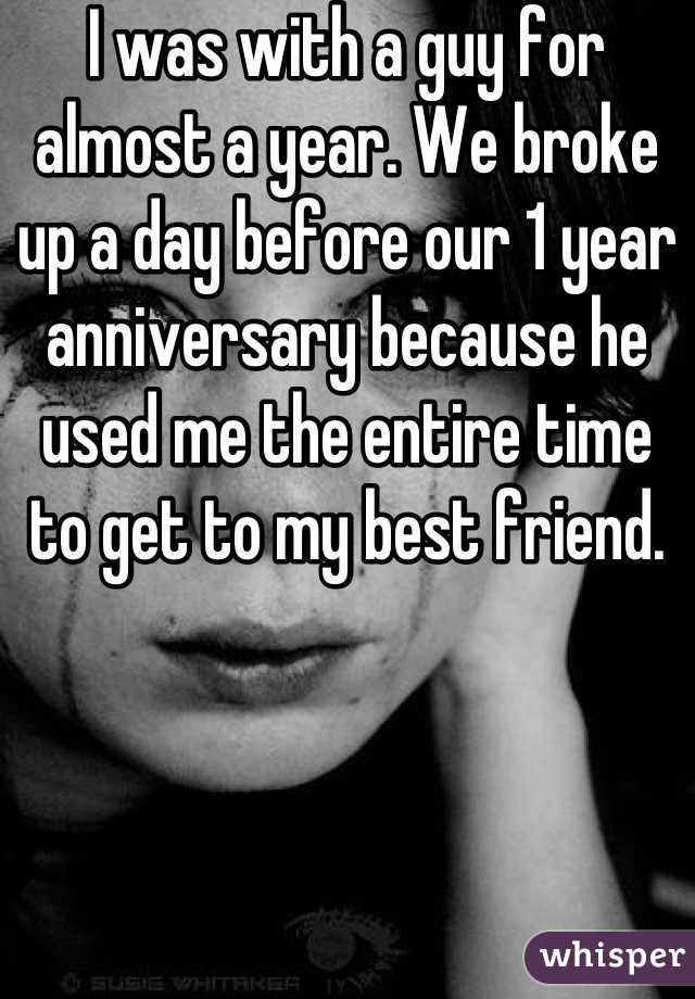I was with a guy for almost a year. We broke up a day before our 1 year anniversary because he used me the entire time to get to my best friend.