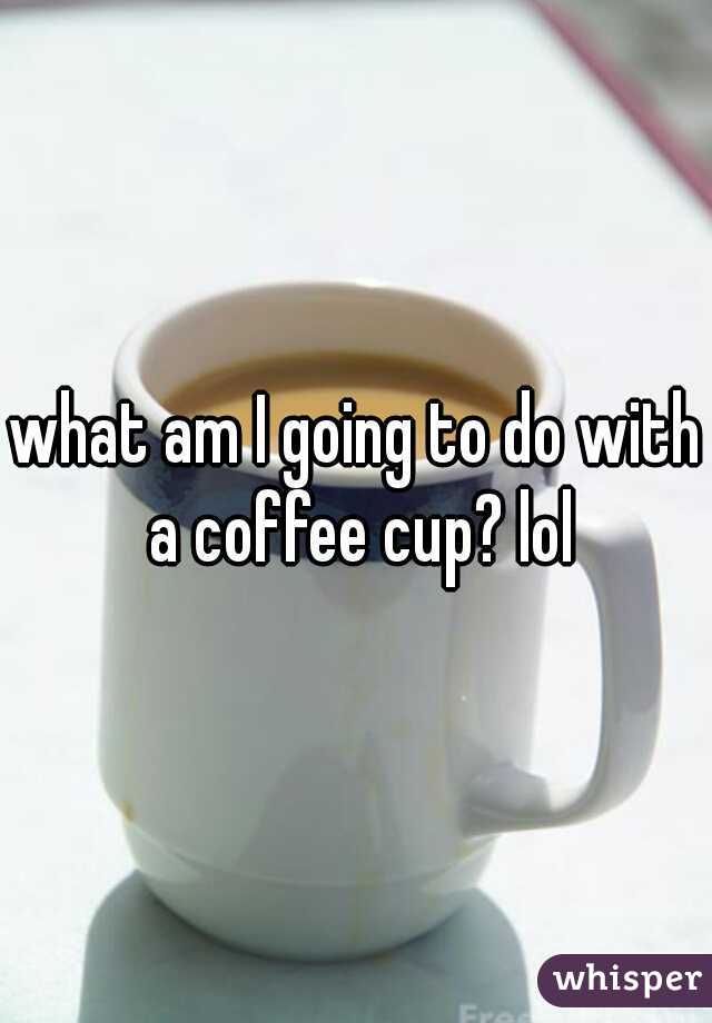 what am I going to do with a coffee cup? lol