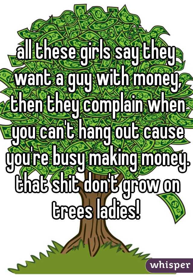 all these girls say they want a guy with money, then they complain when you can't hang out cause you're busy making money. that shit don't grow on trees ladies! 