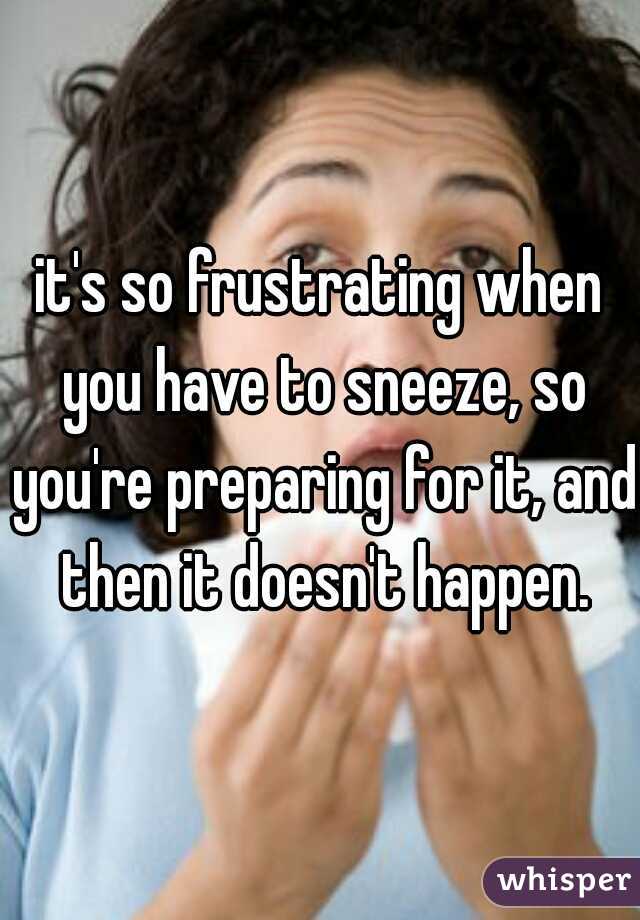 it's so frustrating when you have to sneeze, so you're preparing for it, and then it doesn't happen.
