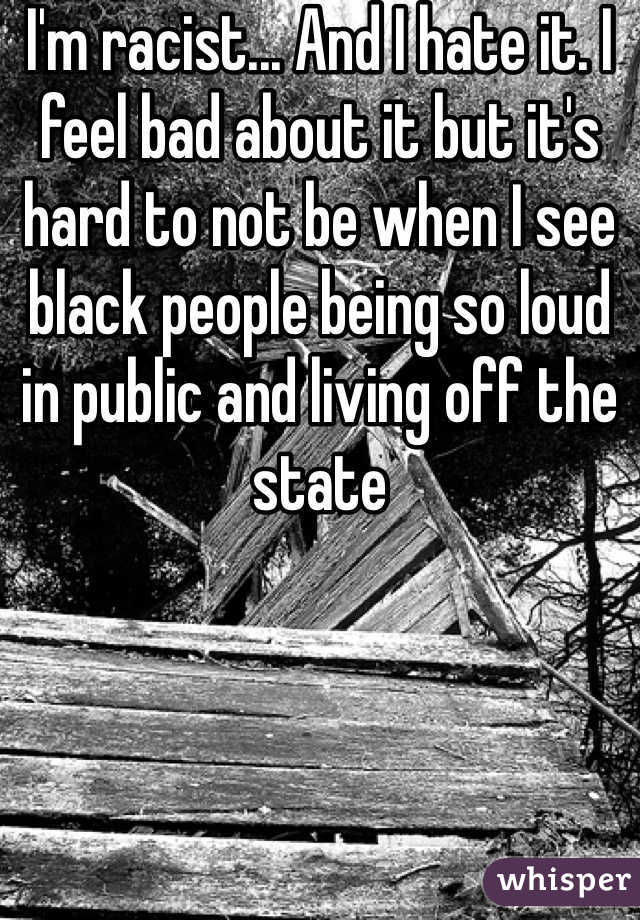 I'm racist... And I hate it. I feel bad about it but it's hard to not be when I see black people being so loud in public and living off the state