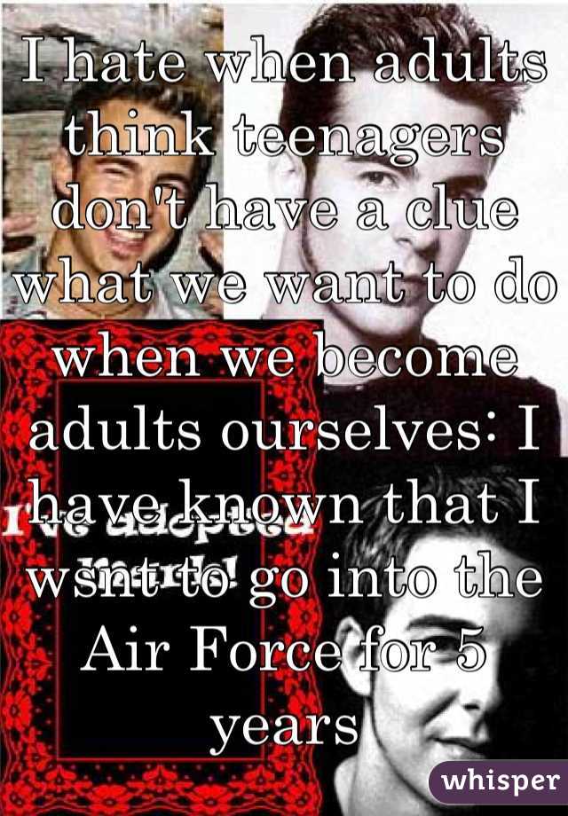 I hate when adults think teenagers don't have a clue what we want to do when we become adults ourselves: I have known that I wsnt to go into the Air Force for 5 years