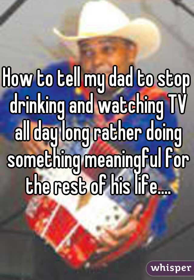 How to tell my dad to stop drinking and watching TV all day long rather doing something meaningful for the rest of his life....