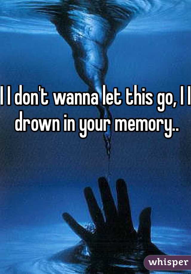 I I don't wanna let this go, I I drown in your memory..