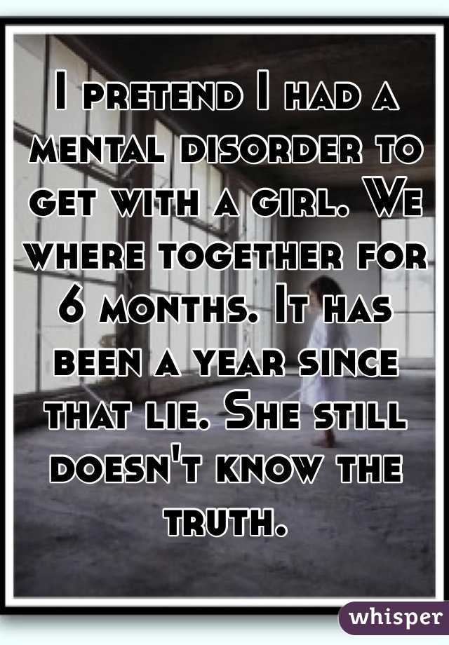 I pretend I had a mental disorder to get with a girl. We where together for 6 months. It has been a year since that lie. She still doesn't know the truth.