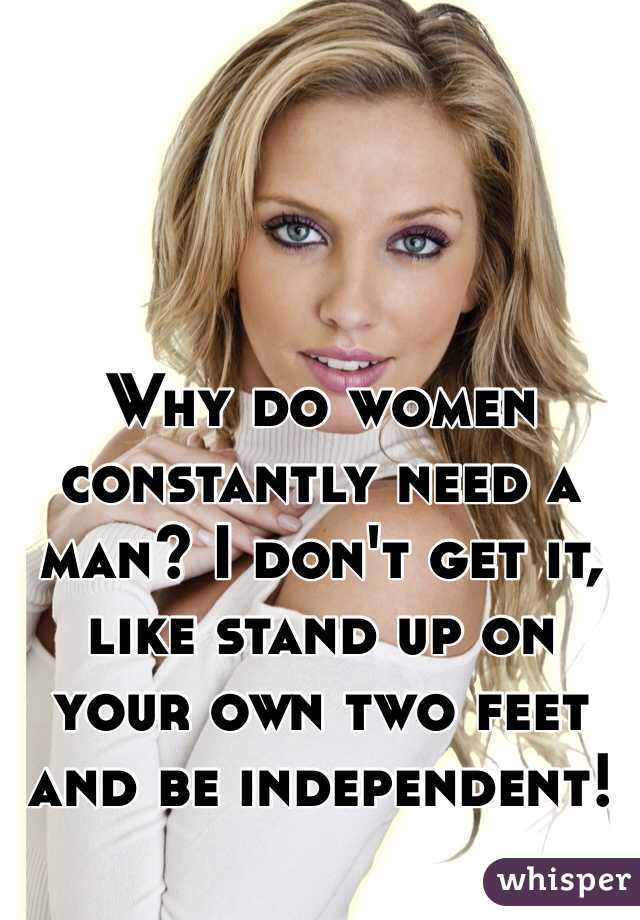 Why do women constantly need a man? I don't get it, like stand up on your own two feet and be independent! 
