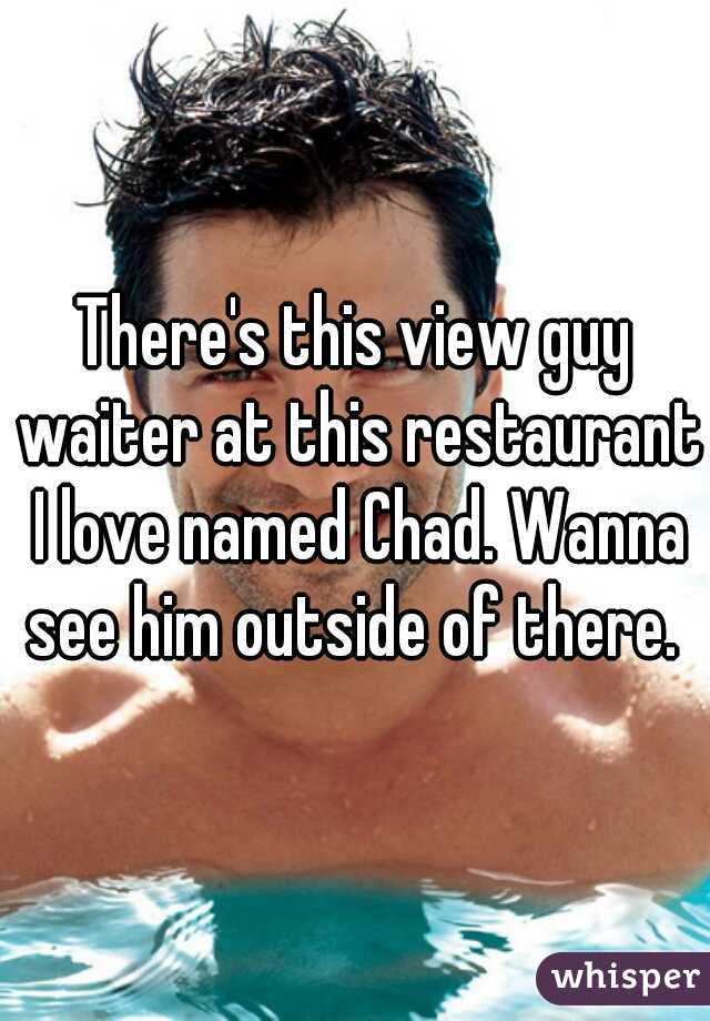 There's this view guy waiter at this restaurant I love named Chad. Wanna see him outside of there. 