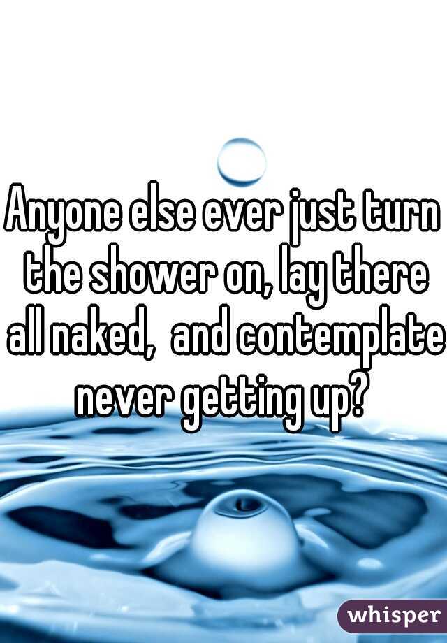Anyone else ever just turn the shower on, lay there all naked,  and contemplate never getting up? 