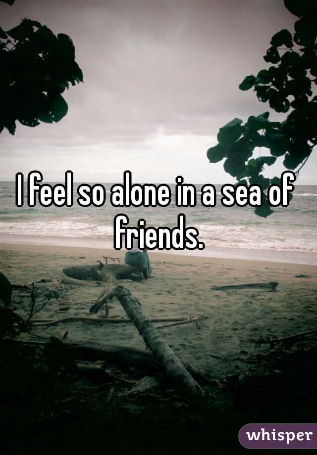 I feel so alone in a sea of friends.