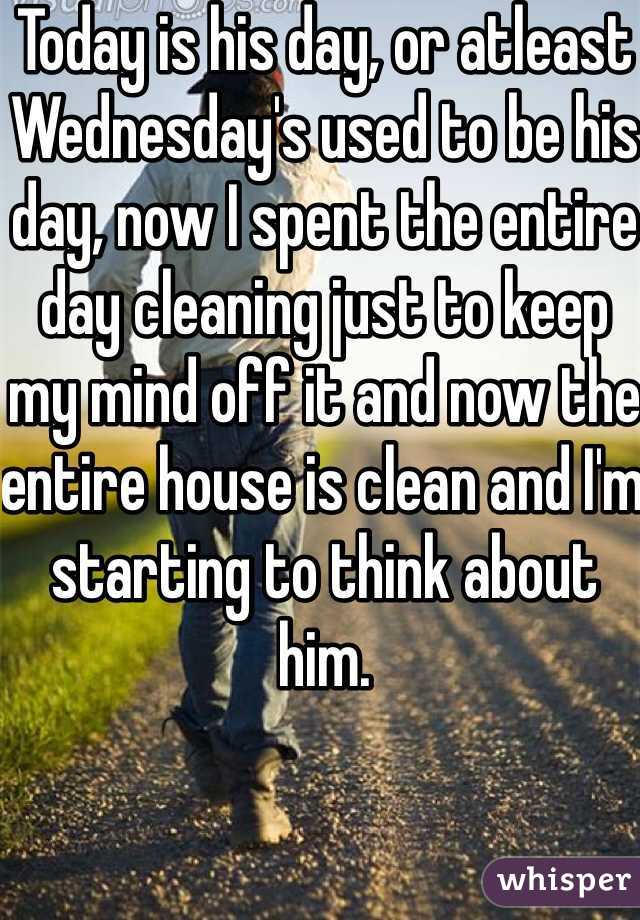 Today is his day, or atleast Wednesday's used to be his day, now I spent the entire day cleaning just to keep my mind off it and now the entire house is clean and I'm starting to think about him.