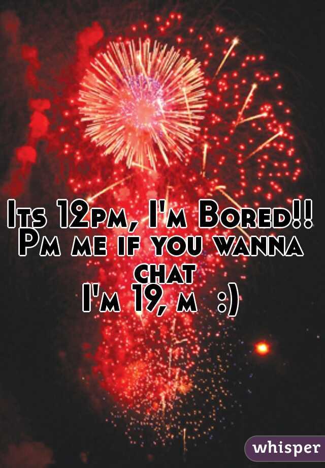 Its 12pm, I'm Bored!!
Pm me if you wanna chat
I'm 19, m  :)