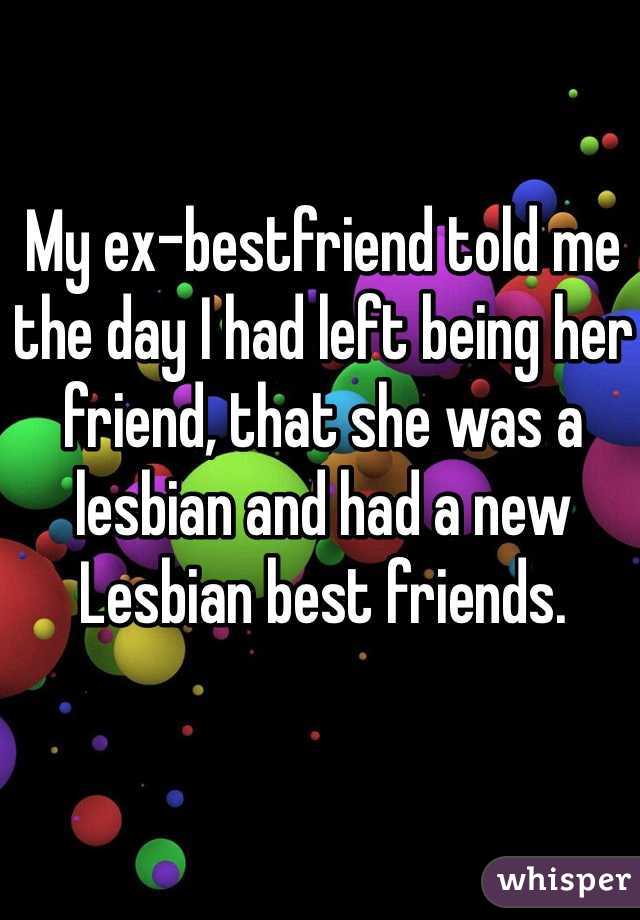 My ex-bestfriend told me the day I had left being her friend, that she was a lesbian and had a new Lesbian best friends. 