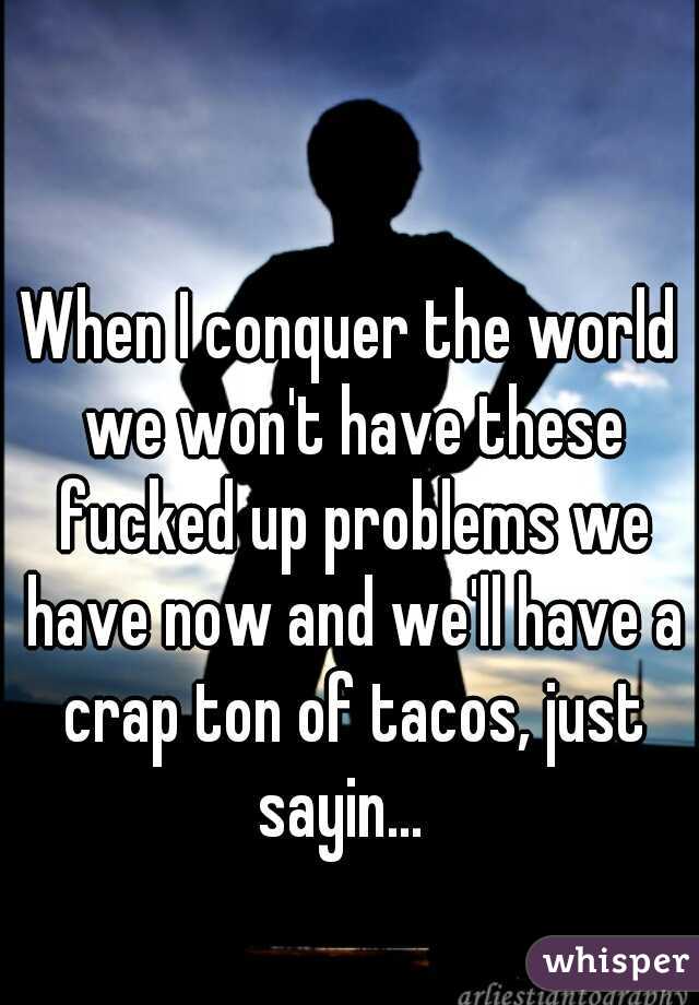 When I conquer the world we won't have these fucked up problems we have now and we'll have a crap ton of tacos, just sayin...  