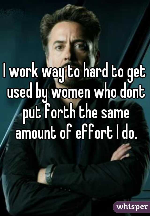 I work way to hard to get used by women who dont put forth the same amount of effort I do.