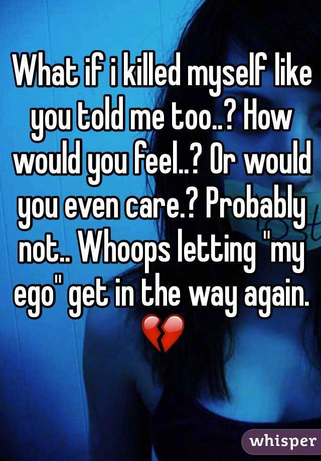 What if i killed myself like you told me too..? How would you feel..? Or would you even care.? Probably not.. Whoops letting "my ego" get in the way again.💔