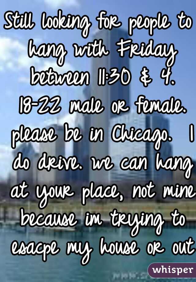 Still looking for people to hang with Friday between 11:30 & 4. 18-22 male or female. please be in Chicago.  I do drive. we can hang at your place, not mine because im trying to esacpe my house or out